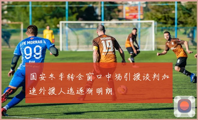 国安冬季转会窗口中场引援谈判加速外援人选逐渐明朗