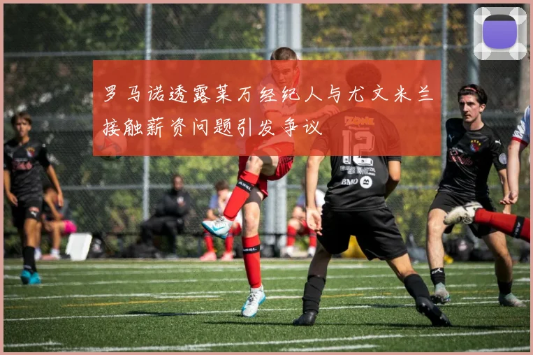罗马诺透露莱万经纪人与尤文米兰接触薪资问题引发争议