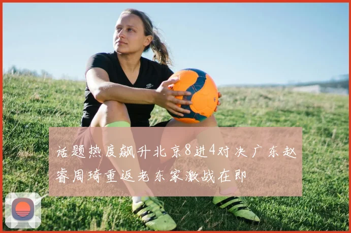 话题热度飙升北京8进4对决广东赵睿周琦重返老东家激战在即