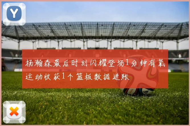 杨瀚森最后时刻闪耀登场1分钟有氧运动收获1个篮板数据进账