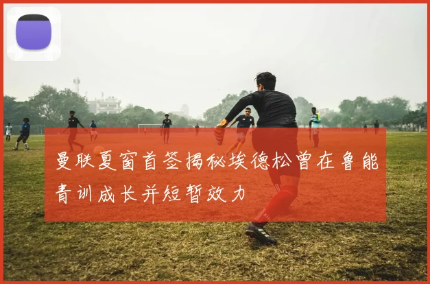 曼联夏窗首签揭秘埃德松曾在鲁能青训成长并短暂效力