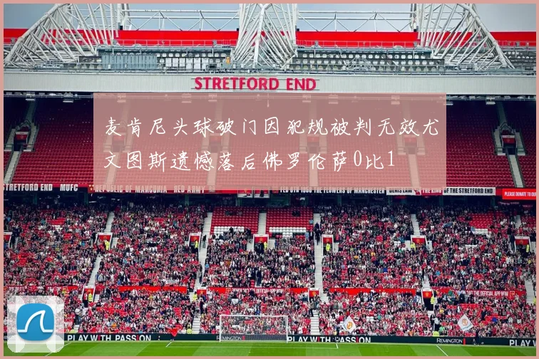 麦肯尼头球破门因犯规被判无效尤文图斯遗憾落后佛罗伦萨0比1