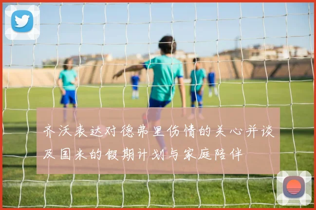 齐沃表达对德弗里伤情的关心并谈及国米的假期计划与家庭陪伴