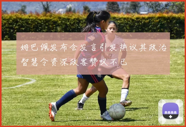 姆巴佩发布会发言引发热议其政治智慧令资深政客赞叹不已