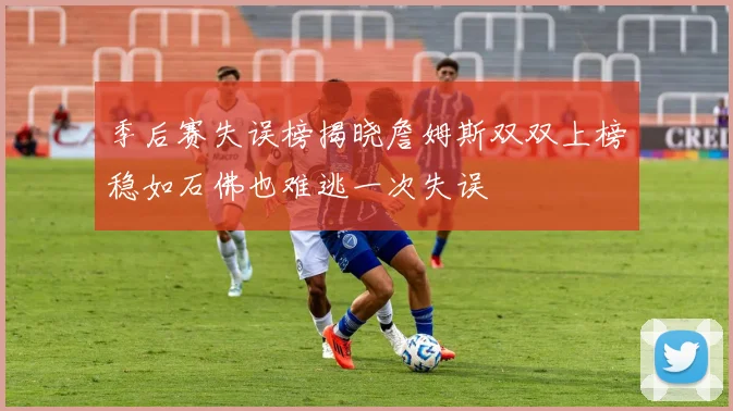季后赛失误榜揭晓詹姆斯双双上榜稳如石佛也难逃一次失误