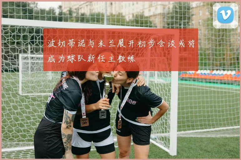 波切蒂诺与米兰展开初步会谈或将成为球队新任主教练