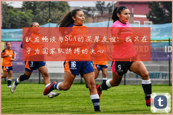 狄龙畅谈与SGA的深厚友谊：我只在乎为国家队拼搏的决心