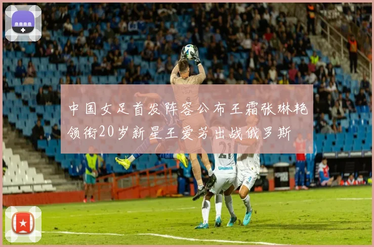 中国女足首发阵容公布王霜张琳艳领衔20岁新星王爱芳出战俄罗斯