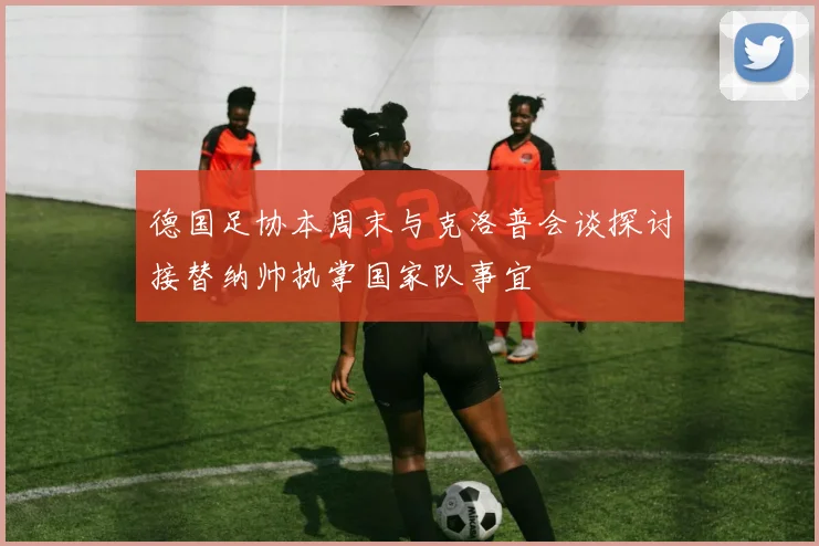 德国足协本周末与克洛普会谈探讨接替纳帅执掌国家队事宜