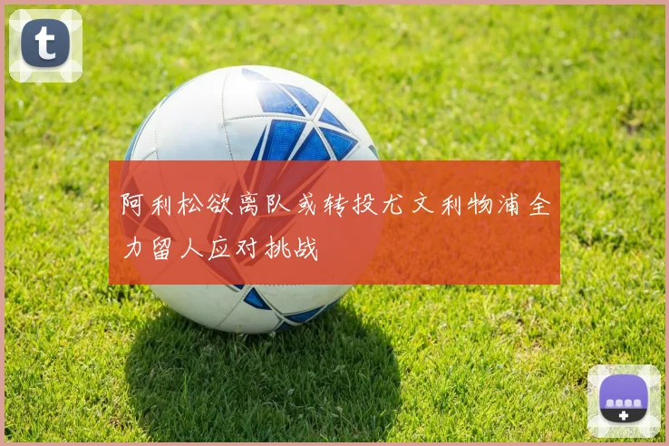 阿利松欲离队或转投尤文利物浦全力留人应对挑战